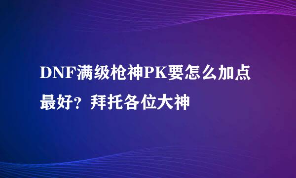 DNF满级枪神PK要怎么加点最好？拜托各位大神