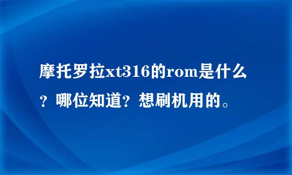 摩托罗拉xt316的rom是什么？哪位知道？想刷机用的。