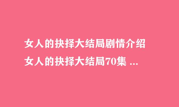 女人的抉择大结局剧情介绍 女人的抉择大结局70集 女人的抉择大结局在线观看