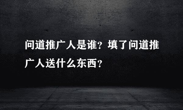 问道推广人是谁？填了问道推广人送什么东西？