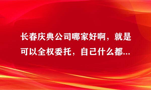 长春庆典公司哪家好啊，就是可以全权委托，自己什么都不用管得那种