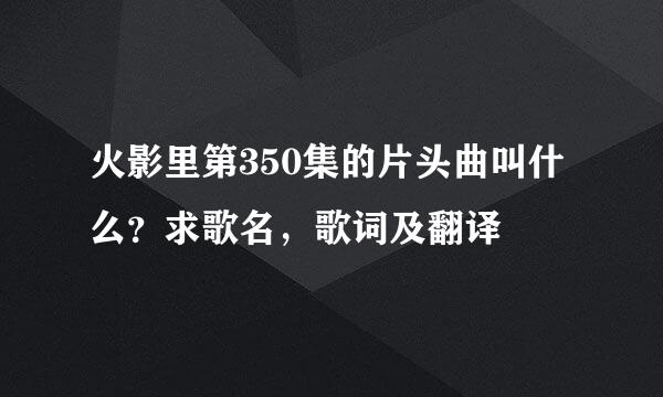 火影里第350集的片头曲叫什么？求歌名，歌词及翻译