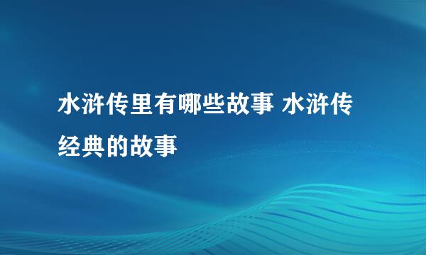 水浒传里有哪些故事 水浒传经典的故事