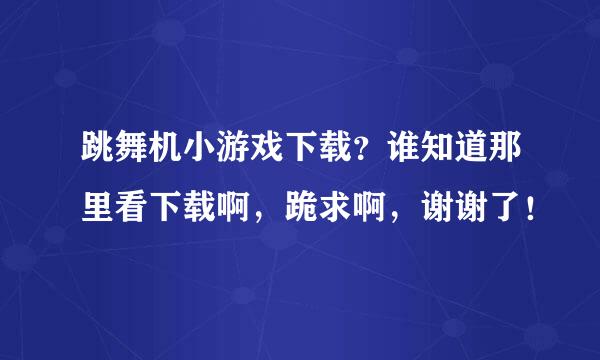 跳舞机小游戏下载？谁知道那里看下载啊，跪求啊，谢谢了！