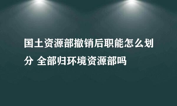 国土资源部撤销后职能怎么划分 全部归环境资源部吗