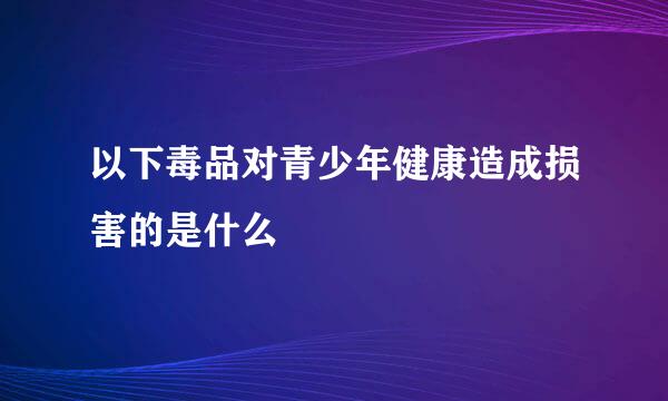 以下毒品对青少年健康造成损害的是什么