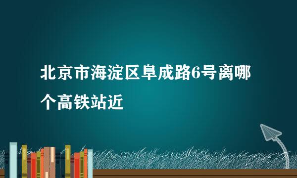 北京市海淀区阜成路6号离哪个高铁站近