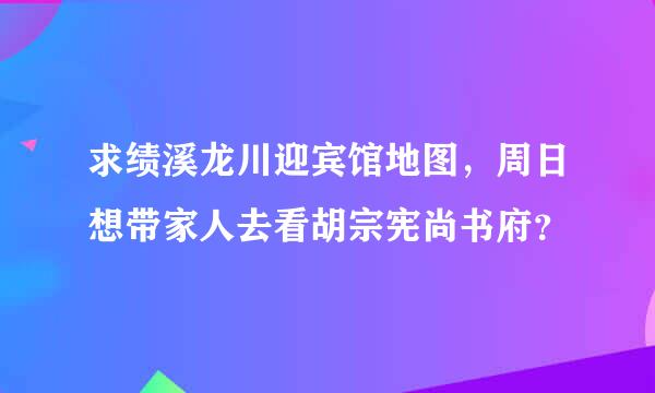 求绩溪龙川迎宾馆地图，周日想带家人去看胡宗宪尚书府？