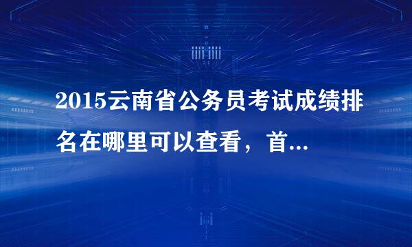 2015云南省公务员考试成绩排名在哪里可以查看，首轮资格复审人员名单？