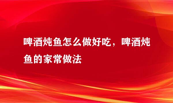 啤酒炖鱼怎么做好吃，啤酒炖鱼的家常做法