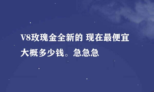 V8玫瑰金全新的 现在最便宜大概多少钱。急急急