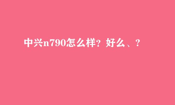 中兴n790怎么样？好么、?