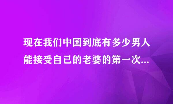 现在我们中国到底有多少男人能接受自己的老婆的第一次不是给了自己的