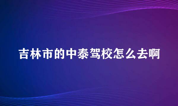 吉林市的中泰驾校怎么去啊