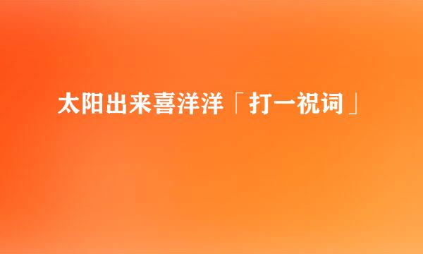 太阳出来喜洋洋「打一祝词」