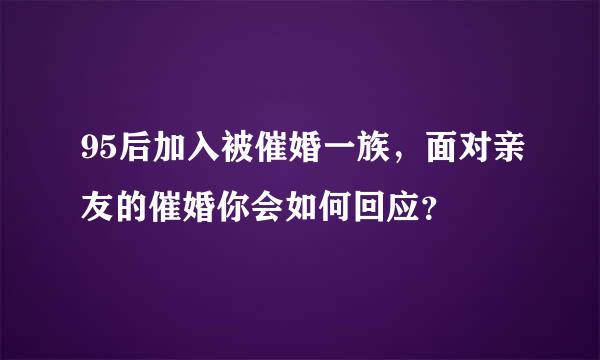 95后加入被催婚一族，面对亲友的催婚你会如何回应？