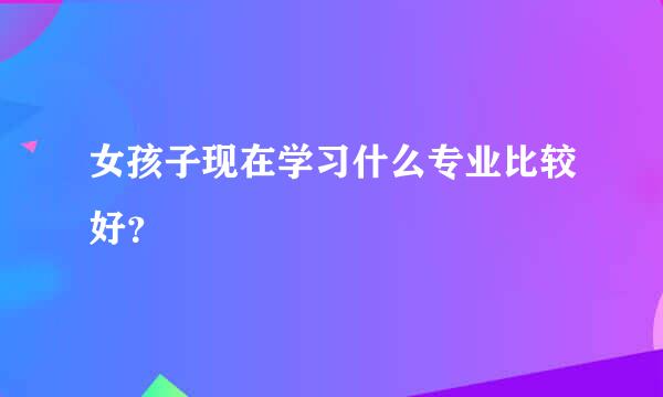 女孩子现在学习什么专业比较好？