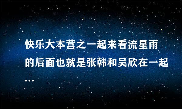 快乐大本营之一起来看流星雨的后面也就是张韩和吴欣在一起…