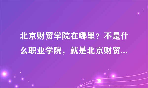 北京财贸学院在哪里？不是什么职业学院，就是北京财贸学院，急求地址