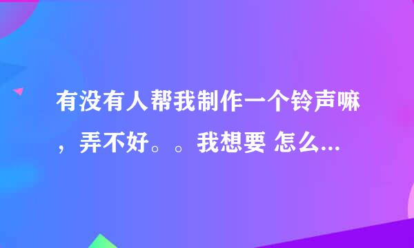 有没有人帮我制作一个铃声嘛，弄不好。。我想要 怎么说不爱你的高潮部分。。谢谢咯