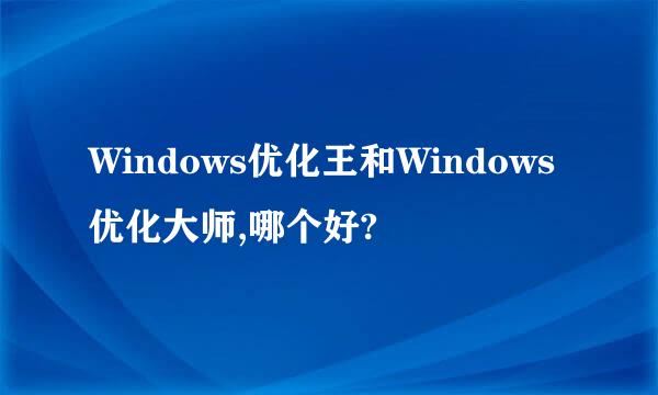 Windows优化王和Windows优化大师,哪个好?