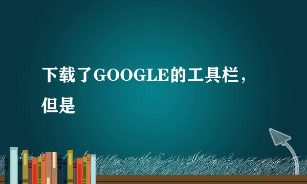 下载了GOOGLE的工具栏，但是