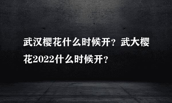 武汉樱花什么时候开？武大樱花2022什么时候开？