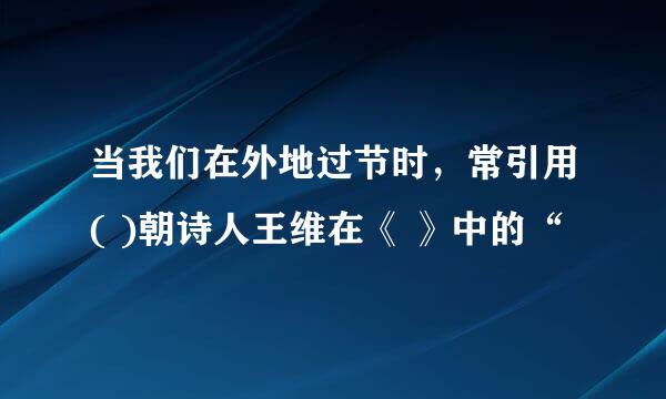 当我们在外地过节时，常引用( )朝诗人王维在《 》中的“