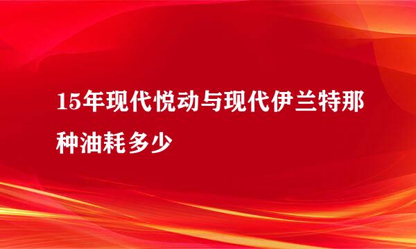 15年现代悦动与现代伊兰特那种油耗多少