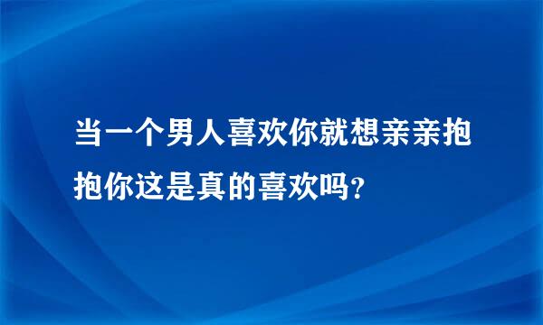 当一个男人喜欢你就想亲亲抱抱你这是真的喜欢吗？