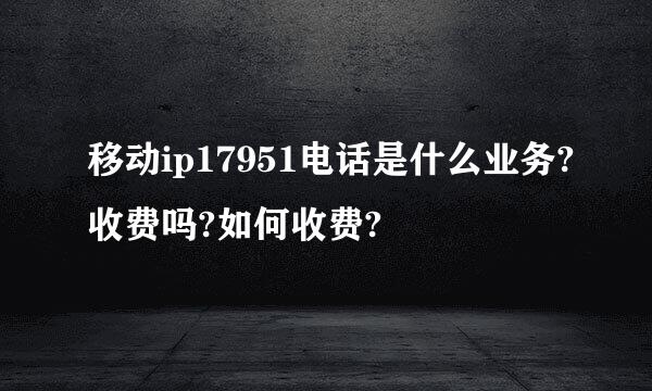 移动ip17951电话是什么业务?收费吗?如何收费?