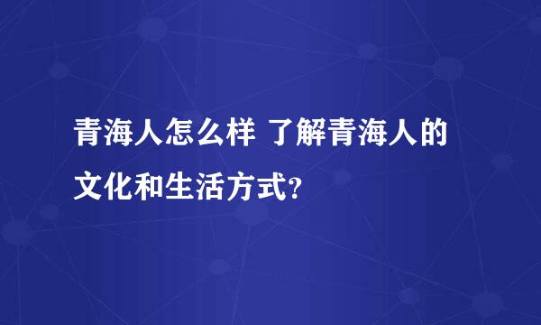 青海人怎么样 了解青海人的文化和生活方式？