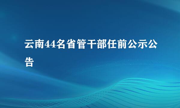 云南44名省管干部任前公示公告