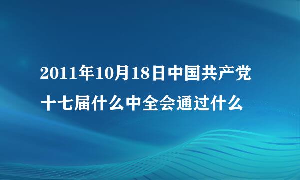 2011年10月18日中国共产党十七届什么中全会通过什么