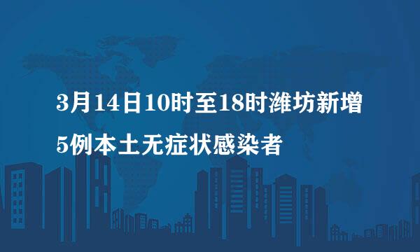 3月14日10时至18时潍坊新增5例本土无症状感染者