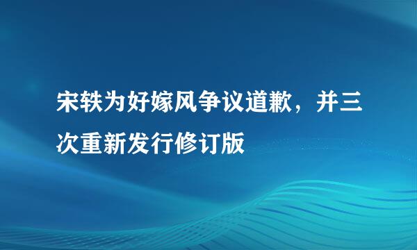 宋轶为好嫁风争议道歉，并三次重新发行修订版