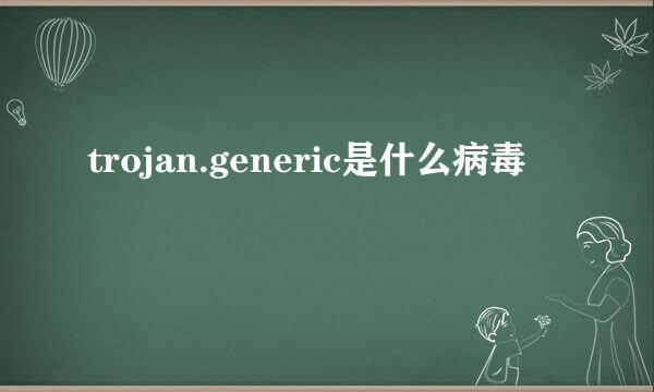 trojan.generic是什么病毒