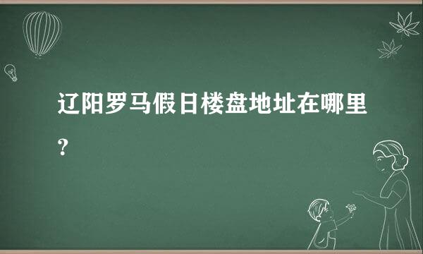 辽阳罗马假日楼盘地址在哪里？