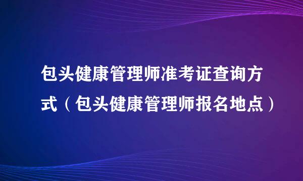 包头健康管理师准考证查询方式（包头健康管理师报名地点）