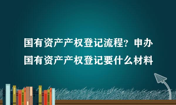 国有资产产权登记流程？申办国有资产产权登记要什么材料