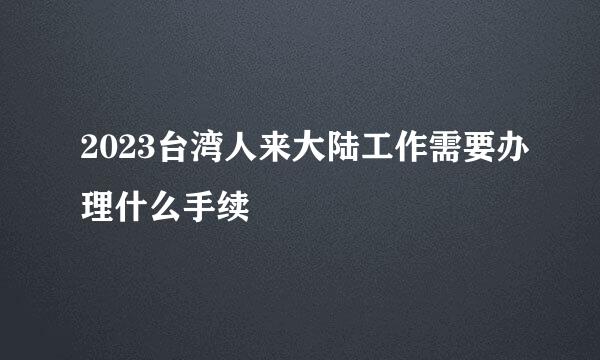 2023台湾人来大陆工作需要办理什么手续