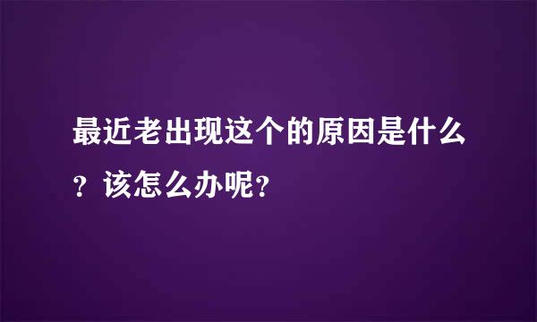 最近老出现这个的原因是什么？该怎么办呢？