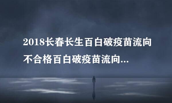 2018长春长生百白破疫苗流向不合格百白破疫苗流向哪些省市