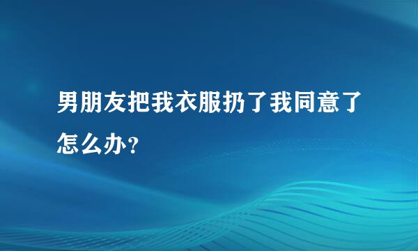 男朋友把我衣服扔了我同意了怎么办？