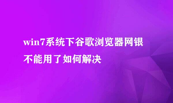 win7系统下谷歌浏览器网银不能用了如何解决