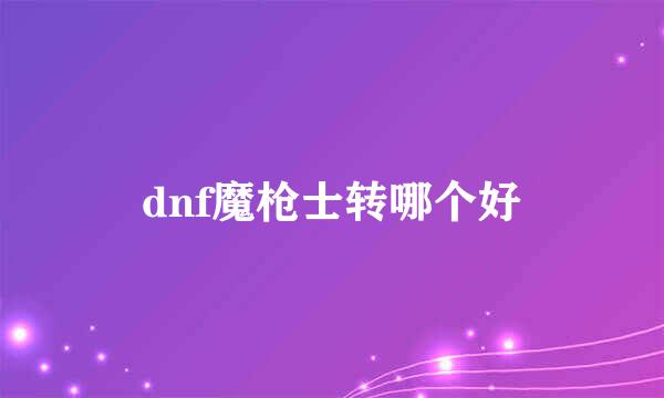 dnf魔枪士转哪个好