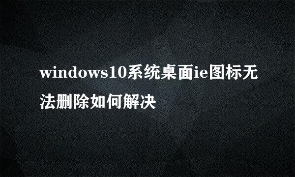 windows10系统桌面ie图标无法删除如何解决