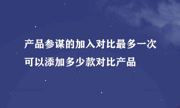 产品参谋的加入对比最多一次可以添加多少款对比产品