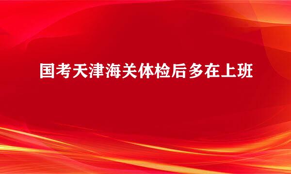 国考天津海关体检后多在上班