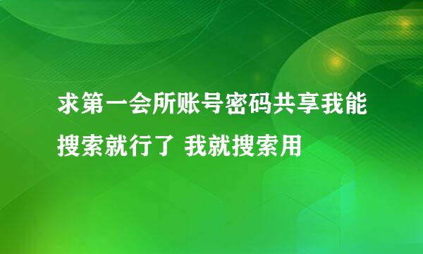 求第一会所账号密码共享我能搜索就行了 我就搜索用